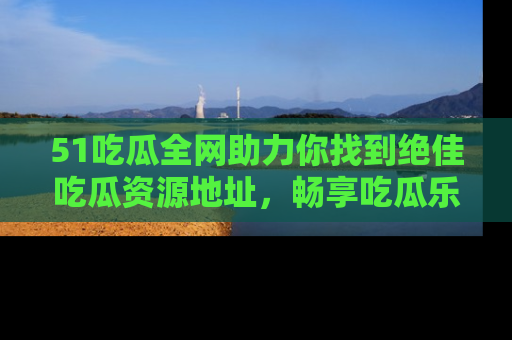 51吃瓜全网助力你找到绝佳吃瓜资源地址，畅享吃瓜乐趣！