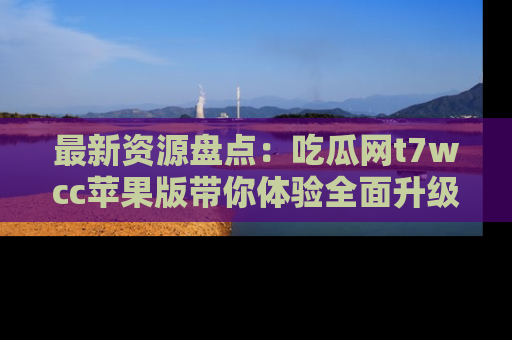 最新资源盘点:吃瓜网t7wcc苹果版带你体验全面升级