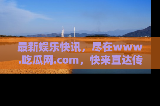 最新娱乐快讯,尽在www.吃瓜网.com,快来直达传送门收获惊喜吧!