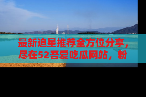 最新追星推荐全方位分享,尽在52吾爱吃瓜网站,粉丝必看